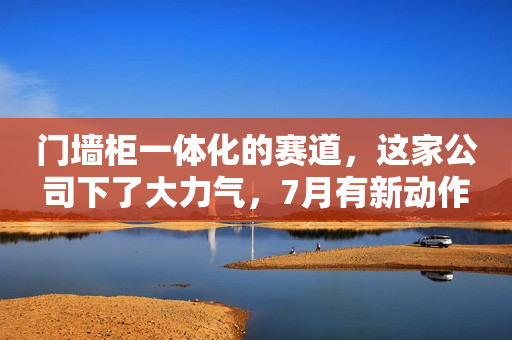 门墙柜一体化的赛道，这家公司下了大力气，7月有新动作