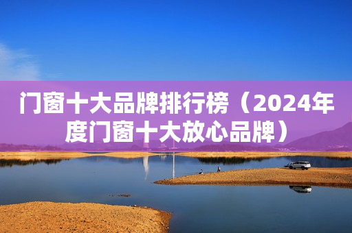 门窗十大品牌排行榜（2024年度门窗十大放心品牌）