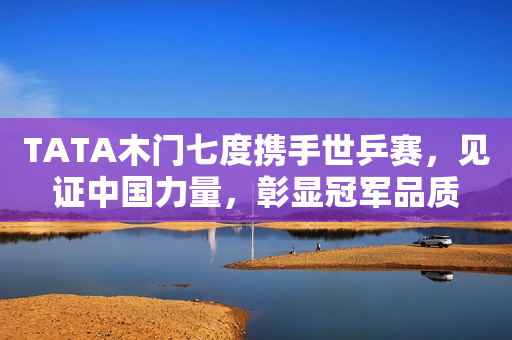 TATA木门七度携手世乒赛，见证中国力量，彰显冠军品质