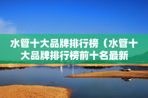 水管十大品牌排行榜（水管十大品牌排行榜前十名最新