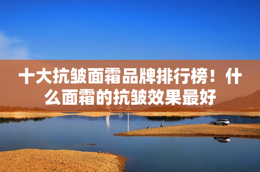 十大抗皱面霜品牌排行榜！什么面霜的抗皱效果最好