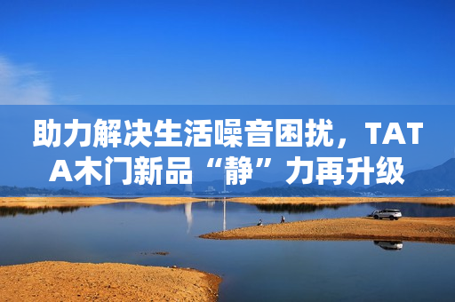 助力解决生活噪音困扰，TATA木门新品“静”力再升级