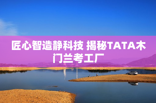 匠心智造静科技 揭秘TATA木门兰考工厂