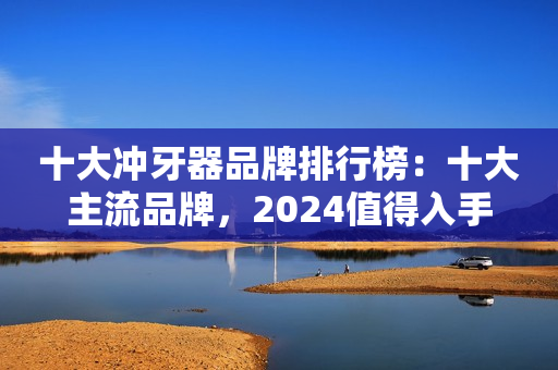 十大冲牙器品牌排行榜：十大主流品牌，2024值得入手