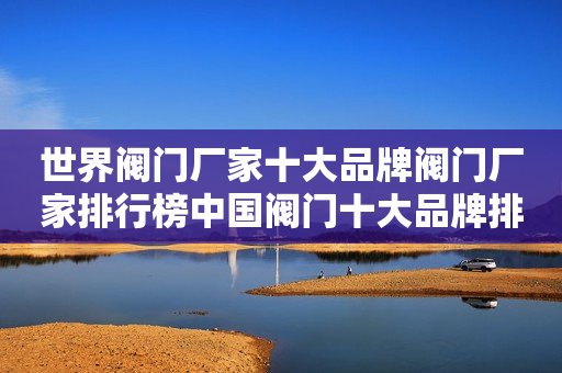 世界阀门厂家十大品牌阀门厂家排行榜中国阀门十大品牌排名阀门十大品牌排名