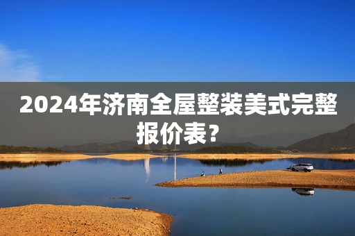 2024年济南全屋整装美式完整报价表？