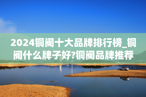 2024铜阀十大品牌排行榜_铜阀什么牌子好?铜阀品牌推荐