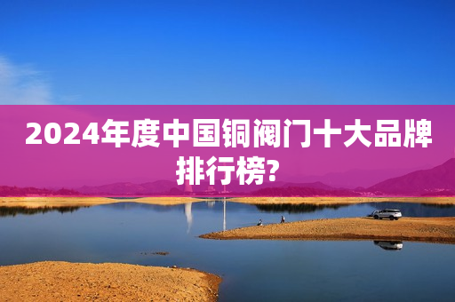 2024年度中国铜阀门十大品牌排行榜?