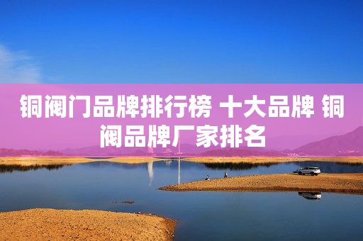 铜阀门品牌排行榜 十大品牌 铜阀品牌厂家排名