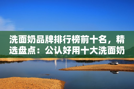 洗面奶品牌排行榜前十名，精选盘点：公认好用十大洗面奶品牌榜单