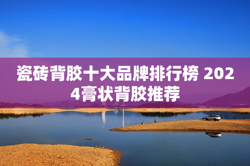 瓷砖背胶十大品牌排行榜 2024膏状背胶推荐