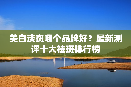 美白淡斑哪个品牌好？最新测评十大祛斑排行榜