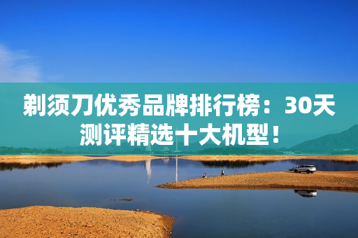 剃须刀优秀品牌排行榜：30天测评精选十大机型！
