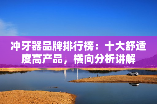 冲牙器品牌排行榜：十大舒适度高产品，横向分析讲解
