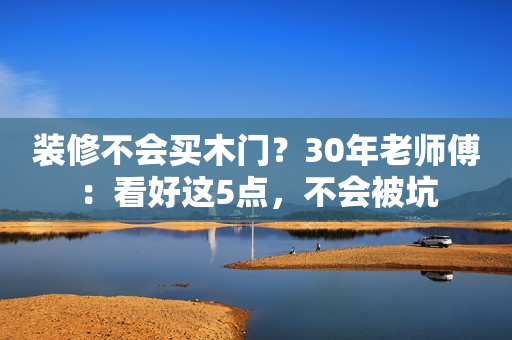 装修不会买木门？30年老师傅：看好这5点，不会被坑