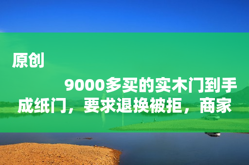 原创
            9000多买的实木门到手成纸门，要求退换被拒，商家：外圈就是实木