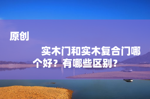 原创
            实木门和实木复合门哪个好？有哪些区别？