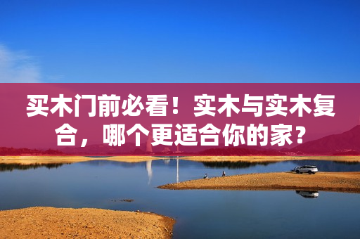 买木门前必看！实木与实木复合，哪个更适合你的家？