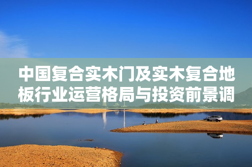 中国复合实木门及实木复合地板行业运营格局与投资前景调研报告2024-2030年