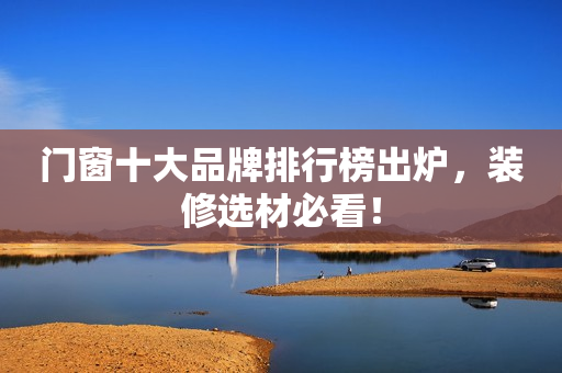 门窗十大品牌排行榜出炉，装修选材必看！