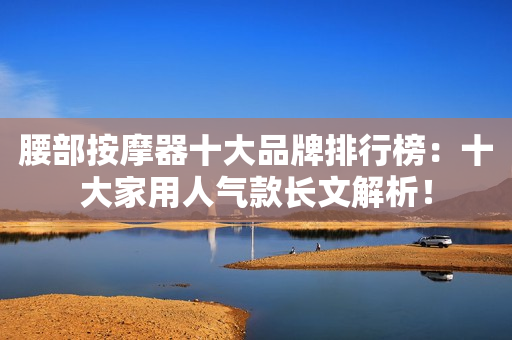 腰部按摩器十大品牌排行榜：十大家用人气款长文解析！