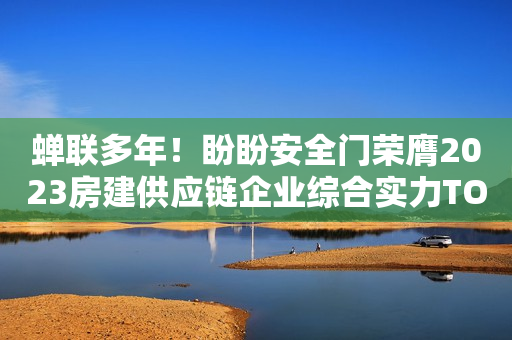 蝉联多年！盼盼安全门荣膺2023房建供应链企业综合实力TOP500首选供应商