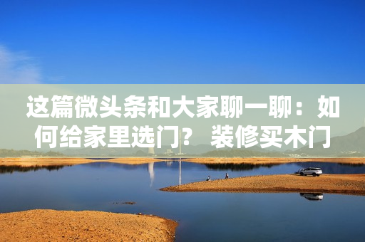 这篇微头条和大家聊一聊：如何给家里选门？ 装修买木门