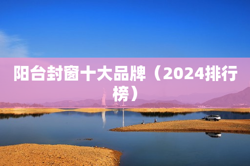 阳台封窗十大品牌（2024排行榜）