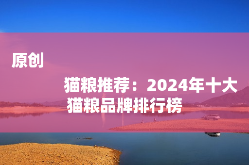 原创
            猫粮推荐：2024年十大猫粮品牌排行榜