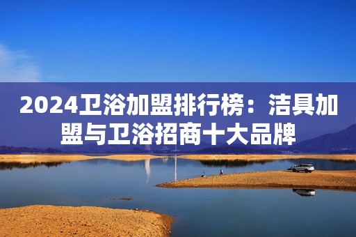 2024卫浴加盟排行榜：洁具加盟与卫浴招商十大品牌