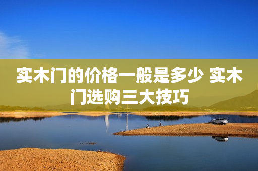 实木门的价格一般是多少 实木门选购三大技巧