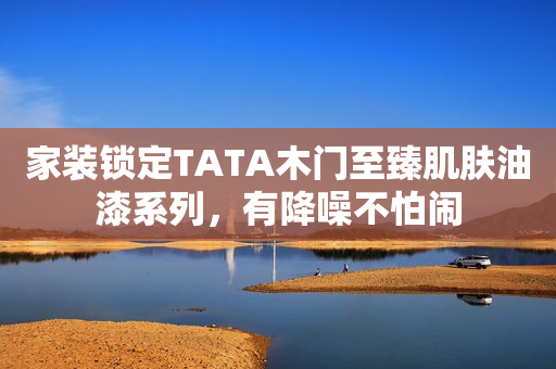 家装锁定TATA木门至臻肌肤油漆系列，有降噪不怕闹