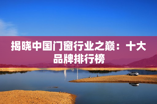 揭晓中国门窗行业之巅：十大品牌排行榜