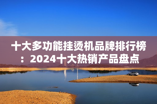十大多功能挂烫机品牌排行榜：2024十大热销产品盘点