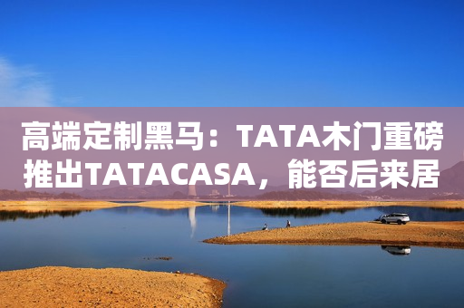 高端定制黑马：TATA木门重磅推出TATACASA，能否后来居上？