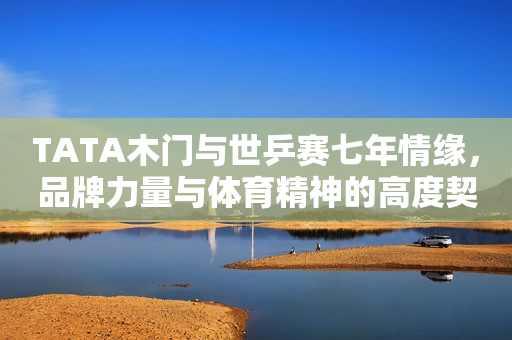 TATA木门与世乒赛七年情缘，品牌力量与体育精神的高度契合