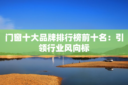 门窗十大品牌排行榜前十名：引领行业风向标