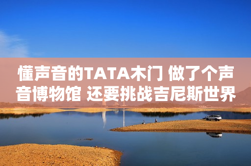 懂声音的TATA木门 做了个声音博物馆 还要挑战吉尼斯世界纪录