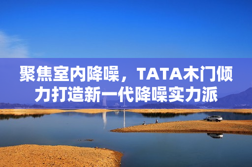 聚焦室内降噪，TATA木门倾力打造新一代降噪实力派