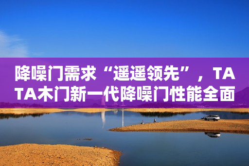 降噪门需求“遥遥领先”，TATA木门新一代降噪门性能全面升级