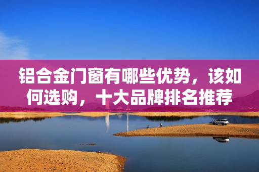 铝合金门窗有哪些优势，该如何选购，十大品牌排名推荐