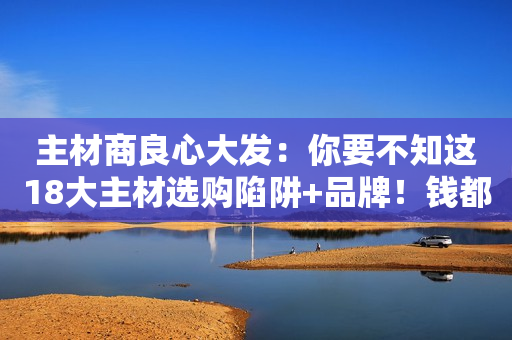 主材商良心大发：你要不知这18大主材选购陷阱+品牌！钱都送给我赚