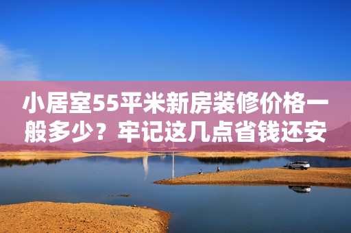 小居室55平米新房装修价格一般多少？牢记这几点省钱还安心