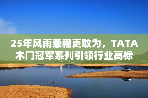 25年风雨兼程更敢为，TATA木门冠军系列引领行业高标
