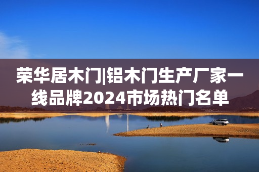 荣华居木门|铝木门生产厂家一线品牌2024市场热门名单