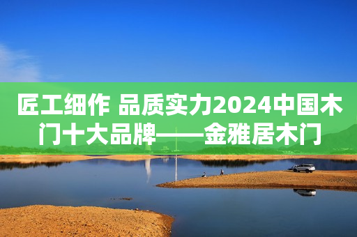 匠工细作 品质实力2024中国木门十大品牌——金雅居木门