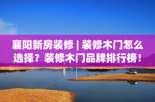 襄阳新房装修 | 装修木门怎么选择？装修木门品牌排行榜！