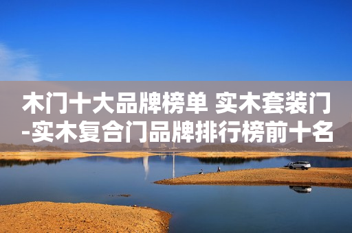 木门十大品牌榜单 实木套装门-实木复合门品牌排行榜前十名（CNPP）