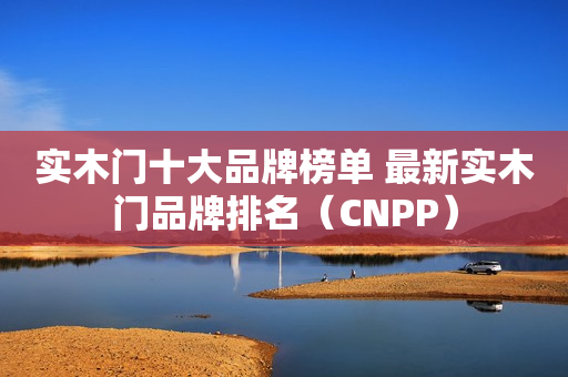 实木门十大品牌榜单 最新实木门品牌排名（CNPP）