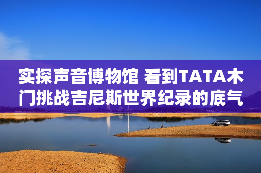 实探声音博物馆 看到TATA木门挑战吉尼斯世界纪录的底气